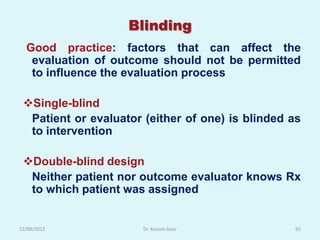 Blinding
  Good practice: factors that can affect the
   evaluation of outcome should not be permitted
   to influence the evaluation process

 Single-blind
  Patient or evaluator (either of one) is blinded as
  to intervention

 Double-blind design
  Neither patient nor outcome evaluator knows Rx
  to which patient was assigned


12/08/2012             Dr. Kusum Gaur              65
 