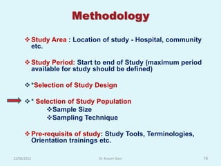 Methodology

       Study Area : Location of study - Hospital, community
        etc.

       Study Period: Start to end of Study (maximum period
        available for study should be defined)

       *Selection of Study Design

       * Selection of Study Population
             Sample Size
             Sampling Technique

       Pre-requisits of study: Study Tools, Terminologies,
        Orientation trainings etc.

12/08/2012                   Dr. Kusum Gaur                    78
 