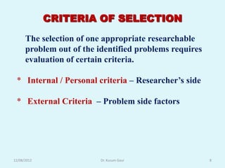 CRITERIA OF SELECTION
      The selection of one appropriate researchable
      problem out of the identified problems requires
      evaluation of certain criteria.

 * Internal / Personal criteria – Researcher‟s side

 * External Criteria – Problem side factors




12/08/2012                Dr. Kusum Gaur                8
 