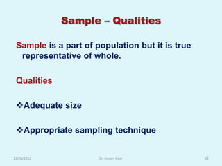 Sample – Qualities

 Sample is a part of population but it is true
  representative of whole.

 Qualities

 Adequate size

 Appropriate sampling technique


12/08/2012            Dr. Kusum Gaur             82
 