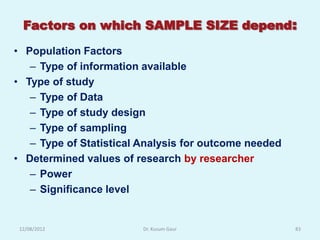 Factors on which SAMPLE SIZE depend:

• Population Factors
   – Type of information available
• Type of study
   – Type of Data
   – Type of study design
   – Type of sampling
   – Type of Statistical Analysis for outcome needed
• Determined values of research by researcher
   – Power
   – Significance level


 12/08/2012              Dr. Kusum Gaur                83
 