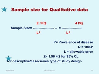 Sample size for Qualitative data


                      Z 2 PQ                            4 PQ
      Sample Size= ------------------- -- = ------------------
                      L2                        L2

                               P= Prevalence of disease
                                                Q = 100-P
                                       L = allowable error
                         Z= 1.96 ≈ 2 for 95% CL
 for descriptive/case-series type of study design

09/03/2010                      Dr. Kusum Gaur                   92
 