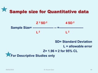 Sample size for Quantitative data

                      Z 2 SD 2                   4 SD 2
      Sample Size= ------------------- -- =----------------------
                      L2                         L2

                                   SD= Standard Deviation
                                        L = allowable error
                          Z= 1.96 ≈ 2 for 95% CL
      For Descriptive Studies only



09/03/2010                      Dr. Kusum Gaur                      94
 