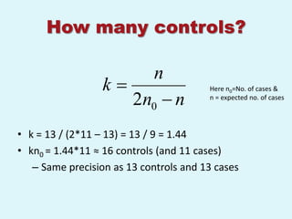 How many controls?

                       n
                  k                    Here n0=No. of cases &
                     2n0  n            n = expected no. of cases




• k = 13 / (2*11 – 13) = 13 / 9 = 1.44
• kn0 = 1.44*11 ≈ 16 controls (and 11 cases)
   – Same precision as 13 controls and 13 cases
 