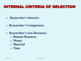 INTERNAL CRITERIA OF SELECTION


      Researcher‟s Interest,

     Researcher‟s Competence,

     Researcher‟s own Resource:
       Human Resource
       Money
       Material
       Time



12/08/2012                Dr. Kusum Gaur   9
 