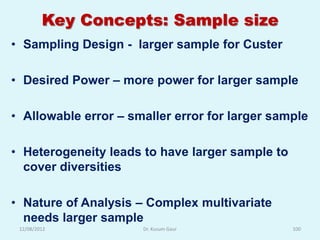 Key Concepts: Sample size
• Sampling Design - larger sample for Custer

• Desired Power – more power for larger sample

• Allowable error – smaller error for larger sample

• Heterogeneity leads to have larger sample to
  cover diversities

• Nature of Analysis – Complex multivariate
  needs larger sample
 12/08/2012           Dr. Kusum Gaur             100
 