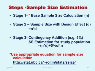 Steps -Sample Size Estimation
    • Stage 1- * Base Sample Size Calculation (n)

    • Stage 2 – Sample Size with Design Effect (d)
               =n*d

    • Stage 3- Contingency Addition (e.g. 5%)
               SS Estimation for study population
                    =(n*d)+5%of n

    *Use appropriate equation for sample size
      calculation
      http://stat.ubc.ca/~rollin/stats/ssize/
12/08/2012            Dr. Kusum Gaur            101
 