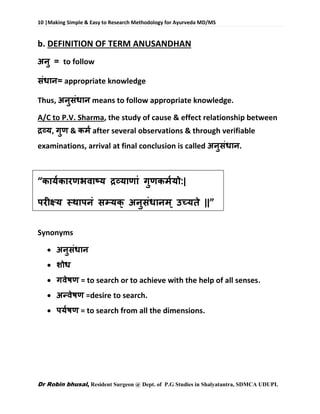 10 |Making Simple & Easy to Research Methodology for Ayurveda MD/MS
Dr Robin bhusal, Resident Surgeon @ Dept. of P.G Studies in Shalyatantra, SDMCA UDUPI.
b. DEFINITION OF TERM ANUSANDHAN
अनु = to follow
संधान= appropriate knowledge
Thus, अनुसंधान means to follow appropriate knowledge.
A/C to P.V. Sharma, the study of cause & effect relationship between
द्रव्य, गुण & कर्म after several observations & through verifiable
examinations, arrival at final conclusion is called अनुसंधान.
“कायमकारणभवाष्य द्रव्याणां गुणकर्मयो:|
परीक्ष्य स्थापनं सम्यक् अनुसंधानर्् उच्यते ||”
Synonyms
 अनुसंधान
 शोध
 गवेषण = to search or to achieve with the help of all senses.
 अन्वेषण =desire to search.
 पयमषण = to search from all the dimensions.
 
