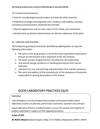 100 |Making Simple & Easy to Research Methodology for Ayurveda MD/MS
Dr Robin bhusal, Resident Surgeon @ Dept. of P.G Studies in Shalyatantra, SDMCA UDUPI.
19. Finished herbal products
• Tests for microbiological contamination and tests for other toxicants.
• Uniformity of weight, disintegration time, hardness and friability, viscosity,
consistency and dissolution should be documented.
• Physical appearance such as color, odour, form, shape, size and texture.
• Identity tests, qualitative determination of relevant substances of the plant.
20. LABELING AND PACKING
All finished drug products should be identified by labeling bears at least the
following information;
 The name of the drug product; a list of the active ingredients showing the
amount of each present and a statement of the net contents.
 The batch number assigned by the manufacturer; the expiry date.
 Any special storage conditions or handling precautions that may be
necessary.
 directions for use, and warnings and precautions that may be necessary; 
 The name and address of the manufacturer or the company or the person
responsible for placing the product on the market.
GOOD LABORATORY PRACTICES (GLP)
Definition
GLP embodies a set of principles that provides a framework within which
laboratory studies are planned, performed, monitored, reported and archived.
Good Laboratory Practice standards help to assure the quality and integrity of
studies submitted in support of FDA regulated products.
Scope of GLP
 