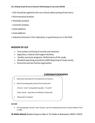 101 |Making Simple & Easy to Research Methodology for Ayurveda MD/MS
Dr Robin bhusal, Resident Surgeon @ Dept. of P.G Studies in Shalyatantra, SDMCA UDUPI.
• GLP should be applied to the non-clinical safety testing of test items:
» Pharmaceutical product
» Pesticides product
» Cosmetic product
» Food additives
» Feed additives
» Industrial chemical in the Laboratory, in greenhouses or in the field.
MISSION OF GLP
 Test systems archiving of records and materials.
 Apparatus, material and reagent facilities.
 Quality assurance programs. Performance of the study.
 Standard operating procedures (SOP) Reporting of study results.
 Personnel and test facility organization
CHROMATOGRAPHY
 Laboratory technique for the Separation of mixtures.
 Word chromatography derived from Greek word
Chroma -"color" and graphein/ graphy - "to write”.
Colour bands - separation of individual compounds
 Measured or analysed.
HISTORY
 Chromatography, literally "color writing", was first employed by Russian scientist Mikhail Tsvet
in 1900.
 