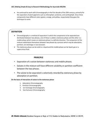 102 |Making Simple & Easy to Research Methodology for Ayurveda MD/MS
Dr Robin bhusal, Resident Surgeon @ Dept. of P.G Studies in Shalyatantra, SDMCA UDUPI.
 He continued to work with chromatography in the first decade of the 20th century, primarily for
the separation of plant pigments such as chlorophyll, carotenes, and xanthophylls. Since these
components have different colors (green, orange, and yellow, respectively) they gave the
technique its name.
DEFINITION
 Chromatography is a method of separation in which the components to be separated are
distributed between two phases, one of these is called a stationary phase and the other is a
mobile phase which moves on stationary phase in a definite direction. The component of the
mixture redistribute themselves between two phases by a process which may be adsorption,
partition, ion exchange or size exclusion.
 The stationary phase can be solid or a liquid and the mobile phase can be liquid, gas or a
supercritical fluid.
PRINCIPLE
• Separation of a solute between stationary and mobile phases.
• Solutes in the mixture will have different solubility or partition coefficient
between the two phases.
• The solute to be separated is selectively retarded by stationary phase by
adsorption or partition.
On the basis of interaction of solute to the stationary phase
1. Adsorption Chromatography
2. Partition Chromatography
3. Ion Exchange Chromatography
4. Size Exclusion Chromatography
 