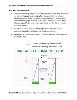 105 |Making Simple & Easy to Research Methodology for Ayurveda MD/MS
Dr Robin bhusal, Resident Surgeon @ Dept. of P.G Studies in Shalyatantra, SDMCA UDUPI.
Thin layer chromatography
 Thin layer chromatography (TLC) is a widely employed laboratory technique
and is similar to paper chromatography. However, instead of using a
stationary phase of paper, it involves a stationary phase of a thin layer of
adsorbent like silica gel, alumina, or cellulose . Compared to paper, it has
the advantage of faster runs, better separations, and the choice between
different adsorbents.
 The retention factor, or Rf, is defined as the distance traveled by the
compound divided by the distance traveled by the solvent.
 For example, if a compound travels 2.1 cm and the solvent front travels 2.8
cm, the Rf is 0.75:
 