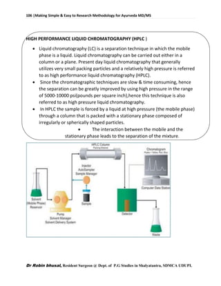 106 |Making Simple & Easy to Research Methodology for Ayurveda MD/MS
Dr Robin bhusal, Resident Surgeon @ Dept. of P.G Studies in Shalyatantra, SDMCA UDUPI.
HIGH PERFORMANCE LIQUID CHROMATOGRAPHY (HPLC )
 Liquid chromatography (LC) is a separation technique in which the mobile
phase is a liquid. Liquid chromatography can be carried out either in a
column or a plane. Present day liquid chromatography that generally
utilizes very small packing particles and a relatively high pressure is referred
to as high performance liquid chromatography (HPLC).
 Since the chromatographic techniques are slow & time consuming, hence
the separation can be greatly improved by using high pressure in the range
of 5000-10000 psi(pounds per square inch),hence this technique is also
referred to as high pressure liquid chromatography.
 In HPLC the sample is forced by a liquid at high pressure (the mobile phase)
through a column that is packed with a stationary phase composed of
irregularly or spherically shaped particles.
 The interaction between the mobile and the
stationary phase leads to the separation of the mixture.
 