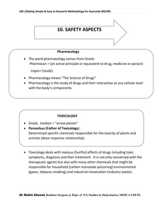 109 |Making Simple & Easy to Research Methodology for Ayurveda MD/MS
Dr Robin bhusal, Resident Surgeon @ Dept. of P.G Studies in Shalyatantra, SDMCA UDUPI.
10. SAFETY ASPECTS
Pharmacology
 The word pharmacology comes from Greek:
Pharmacon = (an active principle or equivalent to drug, medicine or poison)
Logos= (study).
 Pharmacology means “The Science of Drugs”
 Pharmacology is the study of drugs and their interaction at any cellular level
with the body’s components.
TOXICOLOGY
 Greek, toxikon = "arrow poison"
 Paracelsus (Father of Toxicology):
Determined specific chemicals responsible for the toxicity of plants and
animals (dose-response relationship).
 Toxicology deals with noxious (hurtful) effects of drugs including toxic
symptoms, diagnosis and their treatment. It is not only concerned with the
therapeutic agents but also with many other chemicals that might be
responsible for household (carbon monoxide poisoning) environmental
(gases, tobacco smoking) and industrial intoxication (industry waste).
 
