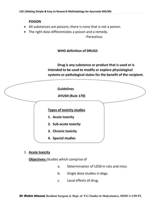 110 |Making Simple & Easy to Research Methodology for Ayurveda MD/MS
Dr Robin bhusal, Resident Surgeon @ Dept. of P.G Studies in Shalyatantra, SDMCA UDUPI.
POISON
 All substances are poisons; there is none that is not a poison.
 The right dose differentiates a poison and a remedy.
- Paracelsus
WHO definition of DRUGS
Drug is any substance or product that is used or is
intended to be used to modify or explore physiological
systems or pathological states for the benefit of the recipient.
Guidelines
AYUSH (Rule 170)
Types of toxicity studies
1. Acute toxicity
2. Sub-acute toxicity
3. Chronic toxicity
4. Special studies
1. Acute toxicity
Objectives:-Studies which comprise of
a. Determination of LD50 in rats and mice.
b. Single dose studies in dogs.
c. Local effects of drug.
 