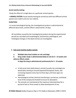 111 |Making Simple & Easy to Research Methodology for Ayurveda MD/MS
Dr Robin bhusal, Resident Surgeon @ Dept. of P.G Studies in Shalyatantra, SDMCA UDUPI.
Acute toxicity testing-
Study the effect of a single dose on a particular animal species.
• ANIMAL SYSTEM: Acute toxicity testing be carried out with two different animal
species (one rodent and one non-rodent).
DURATION:
• In acute toxicological testing, the investigational product is administered at
different dose levels, and the effect is observed for 14 days.
All mortalities caused by the investigational product during the experimental
period are recorded and morphological, biochemical, pathological, and
histological changes in the dead animals are investigated.
2. Sub acute toxicity studies namely
a. Multiple dose level studies on rats and dogs.
b. Drug under study is administrated daily to rats for 6 - 13 weeks and
adverse effects noted.
In dogs the drug is administered continuously for 4 - 13 weeks.
 In Sub acute tests (daily doses), animals (usually rats and dogs) are
dosed daily starting at around expected therapeutic levels, and
increasing stepwise every two to three days until toxic signs are
observed.
 Hematological and bio chemical monitoring is carried out, and blood
level of the compound checked to ensure its absorption.
 The animals are maintained at the maximum tolerated dose for a
period of two or three weeks to allow development of any
 