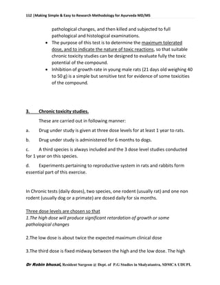 112 |Making Simple & Easy to Research Methodology for Ayurveda MD/MS
Dr Robin bhusal, Resident Surgeon @ Dept. of P.G Studies in Shalyatantra, SDMCA UDUPI.
pathological changes, and then killed and subjected to full
pathological and histological examinations.
 The purpose of this test is to determine the maximum tolerated
dose, and to indicate the nature of toxic reactions, so that suitable
chronic toxicity studies can be designed to evaluate fully the toxic
potential of the compound.
 Inhibition of growth rate in young male rats (21 days old weighing 40
to 50 g) is a simple but sensitive test for evidence of some toxicities
of the compound.
3. Chronic toxicity studies.
These are carried out in following manner:
a. Drug under study is given at three dose levels for at least 1 year to rats.
b. Drug under study is administered for 6 months to dogs.
c. A third species is always included and the 3 dose level studies conducted
for 1 year on this species.
d. Experiments pertaining to reproductive system in rats and rabbits form
essential part of this exercise.
In Chronic tests (daily doses), two species, one rodent (usually rat) and one non
rodent (usually dog or a primate) are dosed daily for six months.
Three dose levels are chosen so that
1.The high dose will produce significant retardation of growth or some
pathological changes
2.The low dose is about twice the expected maximum clinical dose
3.The third dose is fixed midway between the high and the low dose. The high
 