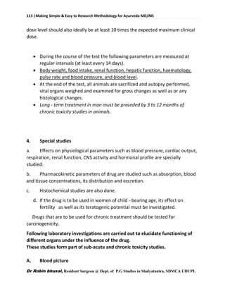 113 |Making Simple & Easy to Research Methodology for Ayurveda MD/MS
Dr Robin bhusal, Resident Surgeon @ Dept. of P.G Studies in Shalyatantra, SDMCA UDUPI.
dose level should also ideally be at least 10 times the expected maximum clinical
dose.
 During the course of the test the following parameters are measured at
regular intervals (at least every 14 days).
 Body weight, food intake, renal function, hepatic function, haematology,
pulse rate and blood pressure, and blood level.
 At the end of the test, all animals are sacrificed and autopsy performed,
vital organs weighed and examined for gross changes as well as or any
histological changes.
 Long - term treatment in man must be preceded by 3 to 12 months of
chronic toxicity studies in animals.
4. Special studies
a. Effects on physiological parameters such as blood pressure, cardiac output,
respiration, renal function, CNS activity and hormonal profile are specially
studied.
b. Pharmacokinetic parameters of drug are studied such as absorption, blood
and tissue concentrations, its distribution and excretion.
c. Histochemical studies are also done.
d. If the drug is to be used in women of child - bearing age, its effect on
fertility as well as its teratogenic potential must be investigated.
Drugs that are to be used for chronic treatment should be tested for
carcinogenicity.
Following laboratory investigations are carried out to elucidate functioning of
different organs under the influence of the drug.
These studies form part of sub-acute and chronic toxicity studies.
A. Blood picture
 