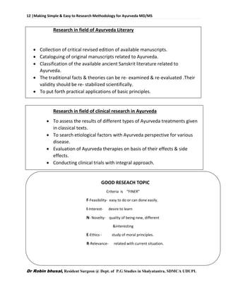 12 |Making Simple & Easy to Research Methodology for Ayurveda MD/MS
Dr Robin bhusal, Resident Surgeon @ Dept. of P.G Studies in Shalyatantra, SDMCA UDUPI.
Research in field of Ayurveda Literary
 Collection of critical revised edition of available manuscripts.
 Cataloguing of original manuscripts related to Ayurveda.
 Classification of the available ancient Sanskrit literature related to
Ayurveda.
 The traditional facts & theories can be re- examined & re-evaluated .Their
validity should be re- stabilized scientifically.
 To put forth practical applications of basic principles.
Research in field of clinical research in Ayurveda
 To assess the results of different types of Ayurveda treatments given
in classical texts.
 To search etiological factors with Ayurveda perspective for various
disease.
 Evaluation of Ayurveda therapies on basis of their effects & side
effects.
 Conducting clinical trials with integral approach.
GOOD RESEACH TOPIC
Criteria is “FINER”
F-Feasibility- easy to do or can done easily.
I-Interest- desire to learn
N- Novelty- quality of being new, different
&interesting
E-Ethics - study of moral principles.
R-Relevance- related with current situation.
 
