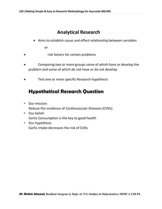 120 |Making Simple & Easy to Research Methodology for Ayurveda MD/MS
Dr Robin bhusal, Resident Surgeon @ Dept. of P.G Studies in Shalyatantra, SDMCA UDUPI.
Analytical Research
 Aims to establish cause and effect relationship between variables
or
 risk factors for certain problems
 Comparing two or more groups some of which have or develop the
problem and some of which do not have or do not develop
 Test one or more specific Research hypothesis
Hypothetical Research Question
• Our mission:
Reduce the incidence of Cardiovascular Diseases (CVDs)
• Our belief:
Garlic Consumption is the key to good health
• Our hypothesis
Garlic intake decreases the risk of CVDs
 
