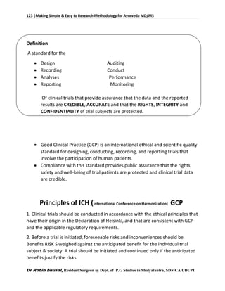 123 |Making Simple & Easy to Research Methodology for Ayurveda MD/MS
Dr Robin bhusal, Resident Surgeon @ Dept. of P.G Studies in Shalyatantra, SDMCA UDUPI.
Definition
A standard for the
 Design Auditing
 Recording Conduct
 Analyses Performance
 Reporting Monitoring
Of clinical trials that provide assurance that the data and the reported
results are CREDIBLE, ACCURATE and that the RIGHTS, INTEGRITY and
CONFIDENTIALITY of trial subjects are protected.
 Good Clinical Practice (GCP) is an international ethical and scientific quality
standard for designing, conducting, recording, and reporting trials that
involve the participation of human patients.
 Compliance with this standard provides public assurance that the rights,
safety and well-being of trial patients are protected and clinical trial data
are credible.
Principles of ICH (International Conference on Harmonization) GCP
1. Clinical trials should be conducted in accordance with the ethical principles that
have their origin in the Declaration of Helsinki, and that are consistent with GCP
and the applicable regulatory requirements.
2. Before a trial is initiated, foreseeable risks and inconveniences should be
Benefits RISK S weighed against the anticipated benefit for the individual trial
subject & society. A trial should be initiated and continued only if the anticipated
benefits justify the risks.
 