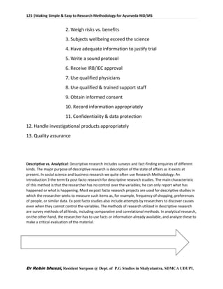 125 |Making Simple & Easy to Research Methodology for Ayurveda MD/MS
Dr Robin bhusal, Resident Surgeon @ Dept. of P.G Studies in Shalyatantra, SDMCA UDUPI.
2. Weigh risks vs. benefits
3. Subjects wellbeing exceed the science
4. Have adequate information to justify trial
5. Write a sound protocol
6. Receive IRB/IEC approval
7. Use qualified physicians
8. Use qualified & trained support staff
9. Obtain informed consent
10. Record information appropriately
11. Confidentiality & data protection
12. Handle investigational products appropriately
13. Quality assurance
Descriptive vs. Analytical: Descriptive research includes surveys and fact-finding enquiries of different
kinds. The major purpose of descriptive research is description of the state of affairs as it exists at
present. In social science and business research we quite often use Research Methodology: An
Introduction 3 the term Ex post facto research for descriptive research studies. The main characteristic
of this method is that the researcher has no control over the variables; he can only report what has
happened or what is happening. Most ex post facto research projects are used for descriptive studies in
which the researcher seeks to measure such items as, for example, frequency of shopping, preferences
of people, or similar data. Ex post facto studies also include attempts by researchers to discover causes
even when they cannot control the variables. The methods of research utilized in descriptive research
are survey methods of all kinds, including comparative and correlational methods. In analytical research,
on the other hand, the researcher has to use facts or information already available, and analyze these to
make a critical evaluation of the material.
 