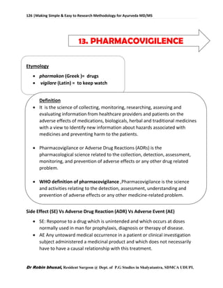 126 |Making Simple & Easy to Research Methodology for Ayurveda MD/MS
Dr Robin bhusal, Resident Surgeon @ Dept. of P.G Studies in Shalyatantra, SDMCA UDUPI.
13. PHARMACOVIGILENCE
Etymology
 pharmakon (Greek )= drugs
 vigilare (Latin) = to keep watch
Definition
 It is the science of collecting, monitoring, researching, assessing and
evaluating information from healthcare providers and patients on the
adverse effects of medications, biologicals, herbal and traditional medicines
with a view to Identify new information about hazards associated with
medicines and preventing harm to the patients.
 Pharmacovigilance or Adverse Drug Reactions (ADRs) is the
pharmacological science related to the collection, detection, assessment,
monitoring, and prevention of adverse effects or any other drug related
problem.
 WHO definition of pharmacovigilance ,Pharmacovigilance is the science
and activities relating to the detection, assessment, understanding and
prevention of adverse effects or any other medicine-related problem.
Side Effect (SE) Vs Adverse Drug Reaction (ADR) Vs Adverse Event (AE)
 SE: Response to a drug which is unintended and which occurs at doses
normally used in man for prophylaxis, diagnosis or therapy of disease.
 AE Any untoward medical occurrence in a patient or clinical investigation
subject administered a medicinal product and which does not necessarily
have to have a causal relationship with this treatment.
 