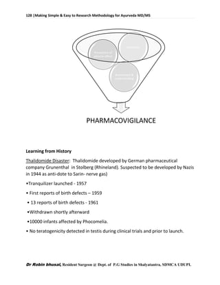 128 |Making Simple & Easy to Research Methodology for Ayurveda MD/MS
Dr Robin bhusal, Resident Surgeon @ Dept. of P.G Studies in Shalyatantra, SDMCA UDUPI.
Learning from History
Thalidomide Disaster: Thalidomide developed by German pharmaceutical
company Grunenthal in Stolberg (Rhineland). Suspected to be developed by Nazis
in 1944 as anti-dote to Sarin- nerve gas)
•Tranquilizer launched - 1957
• First reports of birth defects – 1959
• 13 reports of birth defects - 1961
•Withdrawn shortly afterward
•10000 infants affected by Phocomelia.
• No teratogenicity detected in testis during clinical trials and prior to launch.
PHARMACOVIGILANCE
Assessment &
understanding
Prevention of
adverse effect
Detection
 