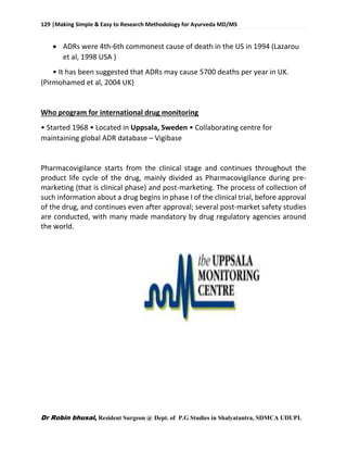 129 |Making Simple & Easy to Research Methodology for Ayurveda MD/MS
Dr Robin bhusal, Resident Surgeon @ Dept. of P.G Studies in Shalyatantra, SDMCA UDUPI.
 ADRs were 4th-6th commonest cause of death in the US in 1994 (Lazarou
et al, 1998 USA )
• It has been suggested that ADRs may cause 5700 deaths per year in UK.
(Pirmohamed et al, 2004 UK)
Who program for international drug monitoring
• Started 1968 • Located in Uppsala, Sweden • Collaborating centre for
maintaining global ADR database – Vigibase
Pharmacovigilance starts from the clinical stage and continues throughout the
product life cycle of the drug, mainly divided as Pharmacovigilance during pre-
marketing (that is clinical phase) and post-marketing. The process of collection of
such information about a drug begins in phase I of the clinical trial, before approval
of the drug, and continues even after approval; several post-market safety studies
are conducted, with many made mandatory by drug regulatory agencies around
the world.
 