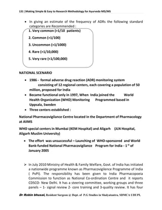 131 |Making Simple & Easy to Research Methodology for Ayurveda MD/MS
Dr Robin bhusal, Resident Surgeon @ Dept. of P.G Studies in Shalyatantra, SDMCA UDUPI.
 In giving an estimate of the frequency of ADRs the following standard
categories are Recommended :
1. Very common (>1/10 patients)
2. Common (>1/100)
3. Uncommon (>1/1000)
4. Rare (>1/10,000)
5. Very rare (<1/100,000)
NATIONAL SCENARIO
 1986 - formal adverse drug reaction (ADR) monitoring system
consisting of 12 regional centers, each covering a population of 50
million, proposed for India
 Became functional only in 1997, When India joined the World
Health Organization (WHO) Monitoring Programmed based in
Uppsala, Sweden
 Three centers established :
National Pharmacovigilance Centre located in the Department of Pharmacology
at AIIMS
WHO special centers in Mumbai (KEM Hospital) and Aligarh (JLN Hospital,
Aligarh Muslim University)
 The effort was unsuccessful – Launching of WHO-sponsored and World
Bank-funded National Pharmacovigilance Program for India - 1st
of
January 2005
 In July 2010 Ministry of Health & Family Welfare, Govt. of India has initiated
a nationwide programme known as Pharmacovigilence Programme of India
( PvPI). The responsibility has been given to India Pharmacopoeia
Commission to function as National Co-ordination Centre and it reports
CDSCO- New Delhi. It has a steering committee, working groups and three
panels – 1- signal review 2- core training and 3-quality review. It has four
 