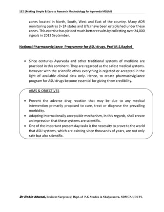132 |Making Simple & Easy to Research Methodology for Ayurveda MD/MS
Dr Robin bhusal, Resident Surgeon @ Dept. of P.G Studies in Shalyatantra, SDMCA UDUPI.
zones located in North, South, West and East of the country. Many ADR
monitoring centres (> 24 states and UTs) have been established under these
zones. This exercise has yielded much better results by collecting over 24,000
signals in 2013 September.
National Pharmacovigilance Programme for ASU drugs. Prof M.S.Baghel
 Since centuries Ayurveda and other traditional systems of medicine are
practiced in this continent. They are regarded as the safest medical systems.
However with the scientific ethos everything is rejected or accepted in the
light of available clinical data only. Hence, to create pharmacovigilance
program for ASU drugs become essential for giving them credibility.
AIMS & OBJECTIVES
 Prevent the adverse drug reaction that may be due to any medical
intervention primarily proposed to cure, treat or diagnose the prevailing
morbidity.
 Adapting internationally acceptable mechanism, in this regards, shall create
an impression that these systems are scientific.
 One of the important present day tasks is the necessity to prove to the world
that ASU systems, which are existing since thousands of years, are not only
safe but also scientific.
 