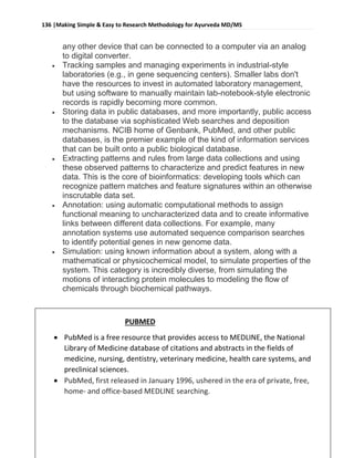 136 |Making Simple & Easy to Research Methodology for Ayurveda MD/MS
Dr Robin bhusal, Resident Surgeon @ Dept. of P.G Studies in Shalyatantra, SDMCA UDUPI.
any other device that can be connected to a computer via an analog
to digital converter.
 Tracking samples and managing experiments in industrial-style
laboratories (e.g., in gene sequencing centers). Smaller labs don't
have the resources to invest in automated laboratory management,
but using software to manually maintain lab-notebook-style electronic
records is rapidly becoming more common.
 Storing data in public databases, and more importantly, public access
to the database via sophisticated Web searches and deposition
mechanisms. NCIB home of Genbank, PubMed, and other public
databases, is the premier example of the kind of information services
that can be built onto a public biological database.
 Extracting patterns and rules from large data collections and using
these observed patterns to characterize and predict features in new
data. This is the core of bioinformatics: developing tools which can
recognize pattern matches and feature signatures within an otherwise
inscrutable data set.
 Annotation: using automatic computational methods to assign
functional meaning to uncharacterized data and to create informative
links between different data collections. For example, many
annotation systems use automated sequence comparison searches
to identify potential genes in new genome data.
 Simulation: using known information about a system, along with a
mathematical or physicochemical model, to simulate properties of the
system. This category is incredibly diverse, from simulating the
motions of interacting protein molecules to modeling the flow of
chemicals through biochemical pathways.
PUBMED
 PubMed is a free resource that provides access to MEDLINE, the National
Library of Medicine database of citations and abstracts in the fields of
medicine, nursing, dentistry, veterinary medicine, health care systems, and
preclinical sciences.
 PubMed, first released in January 1996, ushered in the era of private, free,
home- and office-based MEDLINE searching.
 