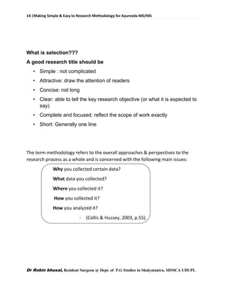 14 |Making Simple & Easy to Research Methodology for Ayurveda MD/MS
Dr Robin bhusal, Resident Surgeon @ Dept. of P.G Studies in Shalyatantra, SDMCA UDUPI.
What is selection???
A good research title should be
• Simple : not complicated
• Attractive: draw the attention of readers
• Concise: not long
• Clear: able to tell the key research objective (or what it is expected to
say)
• Complete and focused: reflect the scope of work exactly
• Short: Generally one line
The term methodology refers to the overall approaches & perspectives to the
research process as a whole and is concerned with the following main issues:
Why you collected certain data?
What data you collected?
Where you collected it?
How you collected it?
How you analyzed it?
- (Collis & Hussey, 2003, p.55).
 