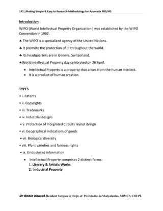 142 |Making Simple & Easy to Research Methodology for Ayurveda MD/MS
Dr Robin bhusal, Resident Surgeon @ Dept. of P.G Studies in Shalyatantra, SDMCA UDUPI.
Introduction
WIPO (World Intellectual Property Organization ) was established by the WIPO
Convention in 1967.
 The WIPO is a specialized agency of the United Nations.
 It promote the protection of IP throughout the world.
 Its headquarters are in Geneva, Switzerland.
World intellectual Property day celebrated on 26 April.
 Intellectual Property is a property that arises from the human intellect.
 It is a product of human creation.
TYPES
• i. Patents
• ii. Copyrights
• iii. Trademarks
• iv. Industrial designs
• v. Protection of Integrated Circuits layout design
• vi. Geographical indications of goods
• vii. Biological diversity
• viii. Plant varieties and farmers rights
• ix. Undisclosed information
 Intellectual Property comprises 2 distinct forms:
1. Literary & Artistic Works
2. Industrial Property
 