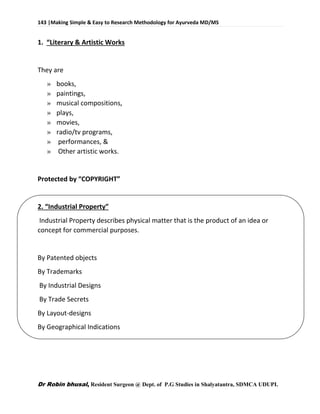 143 |Making Simple & Easy to Research Methodology for Ayurveda MD/MS
Dr Robin bhusal, Resident Surgeon @ Dept. of P.G Studies in Shalyatantra, SDMCA UDUPI.
1. “Literary & Artistic Works
They are
» books,
» paintings,
» musical compositions,
» plays,
» movies,
» radio/tv programs,
» performances, &
» Other artistic works.
Protected by “COPYRIGHT”
2. “Industrial Property”
Industrial Property describes physical matter that is the product of an idea or
concept for commercial purposes.
By Patented objects
By Trademarks
By Industrial Designs
By Trade Secrets
By Layout-designs
By Geographical Indications
 