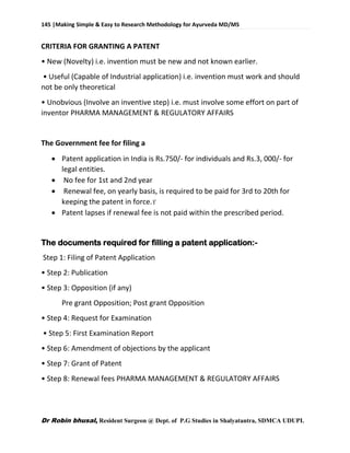 145 |Making Simple & Easy to Research Methodology for Ayurveda MD/MS
Dr Robin bhusal, Resident Surgeon @ Dept. of P.G Studies in Shalyatantra, SDMCA UDUPI.
CRITERIA FOR GRANTING A PATENT
• New (Novelty) i.e. invention must be new and not known earlier.
• Useful (Capable of Industrial application) i.e. invention must work and should
not be only theoretical
• Unobvious (Involve an inventive step) i.e. must involve some effort on part of
inventor PHARMA MANAGEMENT & REGULATORY AFFAIRS
The Government fee for filing a
 Patent application in India is Rs.750/- for individuals and Rs.3, 000/- for
legal entities.
 No fee for 1st and 2nd year
 Renewal fee, on yearly basis, is required to be paid for 3rd to 20th for
keeping the patent in force.
 Patent lapses if renewal fee is not paid within the prescribed period.
The documents required for filling a patent application:-
Step 1: Filing of Patent Application
• Step 2: Publication
• Step 3: Opposition (if any)
Pre grant Opposition; Post grant Opposition
• Step 4: Request for Examination
• Step 5: First Examination Report
• Step 6: Amendment of objections by the applicant
• Step 7: Grant of Patent
• Step 8: Renewal fees PHARMA MANAGEMENT & REGULATORY AFFAIRS
 