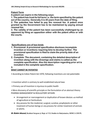 148 |Making Simple & Easy to Research Methodology for Ayurveda MD/MS
Dr Robin bhusal, Resident Surgeon @ Dept. of P.G Studies in Shalyatantra, SDMCA UDUPI.
Patent Term
A patent can expire in the following ways:
1. The patent has lived its full term i.e. the term specified by the patent
act of the country. Generally it is 20 years from the date of filing.
2. The patentee has failed to pay the renewal fee. A patent once
granted by the Government has to be maintained by paying annual
renewal fee.
3. The validity of the patent has been successfully challenged by an
opponent by filing an opposition either with the patent office or with
the courts.
Specifications are of two kinds
1. Provisional: A provisional specification discloses incomplete
invention or inventions requiring time to develop further. The
provisional specification is filed to claim the priority date of an
invention.
2. Complete: The document, containing the detailed description of
invention along with the drawings and claims is called as the
complete specification. Also the description regarding prior art is
included in the complete specification.
3.
WHAT CANNOT BE PATENTED
• According to Indian Patent Act 1970, following inventions are not patentable
• Invention which is contrary to well established natural laws
• Primary use of invention is injurious to public health
• Mere discovery of scientific principle or the formulation of an abstract theory
PHARMA MANAGEMENT & REGULATORY AFFAIRS
 Arrangement or rearrangement or duplication of known devices a method
of agriculture or horticulture.
 Any process for the medicinal, surgical, curative, prophylactic or other
treatment of human beings or any process for similar treatment of animals
or plants.
 