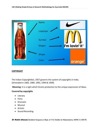 150 |Making Simple & Easy to Research Methodology for Ayurveda MD/MS
Dr Robin bhusal, Resident Surgeon @ Dept. of P.G Studies in Shalyatantra, SDMCA UDUPI.
COPYRIGHT
The Indian CopyrightAct, 1957 governs the system of copyrights in India.
[Amended in 1982, 1984, 1992, 1994 & 1999]
Meaning: It is a right which Grants protection to the unique expression of Ideas.
Covered by copyrights
 Literary
 Films
 Dramatic
 Musical
 Artistic
 Sound Recording
 
