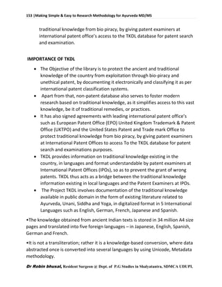 153 |Making Simple & Easy to Research Methodology for Ayurveda MD/MS
Dr Robin bhusal, Resident Surgeon @ Dept. of P.G Studies in Shalyatantra, SDMCA UDUPI.
traditional knowledge from bio piracy, by giving patent examiners at
international patent office’s access to the TKDL database for patent search
and examination.
IMPORTANCE OF TKDL
 The Objective of the library is to protect the ancient and traditional
knowledge of the country from exploitation through bio-piracy and
unethical patent, by documenting it electronically and classifying it as per
international patent classification systems.
 Apart from that, non-patent database also serves to foster modern
research based on traditional knowledge, as it simplifies access to this vast
knowledge, be it of traditional remedies, or practices.
 It has also signed agreements with leading international patent office’s
such as European Patent Office (EPO) United Kingdom Trademark & Patent
Office (UKTPO) and the United States Patent and Trade mark Office to
protect traditional knowledge from bio piracy, by giving patent examiners
at International Patent Offices to access To the TKDL database for patent
search and examinations purposes.
 TKDL provides information on traditional knowledge existing in the
country, in languages and format understandable by patent examiners at
International Patent Offices (IPOs), so as to prevent the grant of wrong
patents. TKDL thus acts as a bridge between the traditional knowledge
information existing in local languages and the Patent Examiners at IPOs.
 The Project TKDL involves documentation of the traditional knowledge
available in public domain in the form of existing literature related to
Ayurveda, Unani, Siddha and Yoga, in digitalized format in 5 International
Languages such as English, German, French, Japanese and Spanish.
•The knowledge obtained from ancient Indian texts is stored in 34 million A4 size
pages and translated into five foreign languages – in Japanese, English, Spanish,
German and French.
•It is not a transliteration; rather it is a knowledge-based conversion, where data
abstracted once is converted into several languages by using Unicode, Metadata
methodology.
 