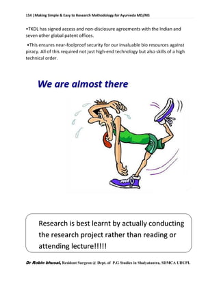 154 |Making Simple & Easy to Research Methodology for Ayurveda MD/MS
Dr Robin bhusal, Resident Surgeon @ Dept. of P.G Studies in Shalyatantra, SDMCA UDUPI.
•TKDL has signed access and non-disclosure agreements with the Indian and
seven other global patent offices.
•This ensures near-foolproof security for our invaluable bio resources against
piracy. All of this required not just high-end technology but also skills of a high
technical order.
Research is best learnt by actually conducting
the research project rather than reading or
attending lecture!!!!!
 
