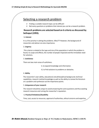 17 |Making Simple & Easy to Research Methodology for Ayurveda MD/MS
Dr Robin bhusal, Resident Surgeon @ Dept. of P.G Studies in Shalyatantra, SDMCA UDUPI.
Selecting a research problem
 Finding a suitable research topic can be difficult!
 Not every questions or problems that interest you can be a research problem.
Research problems are selected based on 6 criteria as discussed by
Sethaput (1993).
1. Interest
It is a first priority in setting the problems. Why??? However, the background of
researcher and advisor are also importance.
2. Urgency
This criteria is related to the type and size of the population in which the problem is
found, its scope and effects, the number of people impacted and the immediate need
for solutions.
3. Usefulness
There are two main areas of usefulness.
i). to expand knowledge and information.
ii). to find solutions to problems or obstacles.
4. Ability
The researcher’s own ability, educational and philosophical background, technical
capabilities, research method knowledge as well as the ability to review the literature
on a problem and synthesize out the importance points.
5. Uniqueness of your research
The research should be unique to avoid answering the same questions and thus wasting
research resources and ruining the researcher’s reputation.
6. Practical limitations/feasibility
Time, cost, access to resources, approval of authorities, ethical concerns and expertise.
 