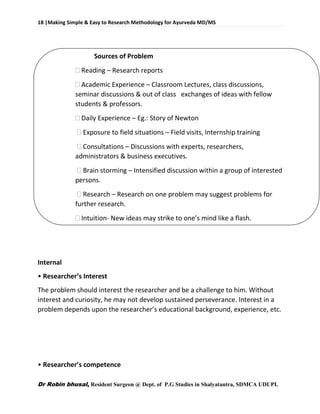 18 |Making Simple & Easy to Research Methodology for Ayurveda MD/MS
Dr Robin bhusal, Resident Surgeon @ Dept. of P.G Studies in Shalyatantra, SDMCA UDUPI.
Sources of Problem
 Reading – Research reports
 Academic Experience – Classroom Lectures, class discussions,
seminar discussions & out of class exchanges of ideas with fellow
students & professors.
 Daily Experience – Eg.: Story of Newton
 Exposure to field situations – Field visits, Internship training
 Consultations – Discussions with experts, researchers,
administrators & business executives.
 Brain storming – Intensified discussion within a group of interested
persons.
 Research – Research on one problem may suggest problems for
further research.
 Intuition- New ideas may strike to one’s mind like a flash.
Internal
• Researcher’s Interest
The problem should interest the researcher and be a challenge to him. Without
interest and curiosity, he may not develop sustained perseverance. Interest in a
problem depends upon the researcher’s educational background, experience, etc.
• Researcher’s competence
 
