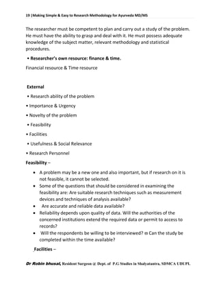 19 |Making Simple & Easy to Research Methodology for Ayurveda MD/MS
Dr Robin bhusal, Resident Surgeon @ Dept. of P.G Studies in Shalyatantra, SDMCA UDUPI.
The researcher must be competent to plan and carry out a study of the problem.
He must have the ability to grasp and deal with it. He must possess adequate
knowledge of the subject matter, relevant methodology and statistical
procedures.
• Researcher’s own resource: finance & time.
Financial resource & Time resource
External
• Research ability of the problem
• Importance & Urgency
• Novelty of the problem
• Feasibility
• Facilities
• Usefulness & Social Relevance
• Research Personnel
Feasibility –
 A problem may be a new one and also important, but if research on it is
not feasible, it cannot be selected.
 Some of the questions that should be considered in examining the
feasibility are: Are suitable research techniques such as measurement
devices and techniques of analysis available?
 Are accurate and reliable data available?
 Reliability depends upon quality of data. Will the authorities of the
concerned institutions extend the required data or permit to access to
records?
 Will the respondents be willing to be interviewed?  Can the study be
completed within the time available?
Facilities –
 