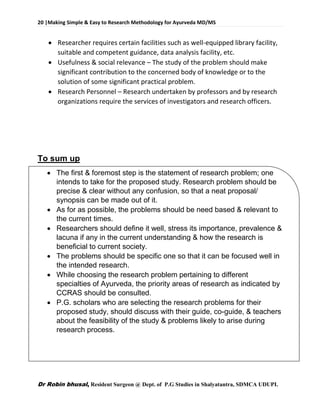 20 |Making Simple & Easy to Research Methodology for Ayurveda MD/MS
Dr Robin bhusal, Resident Surgeon @ Dept. of P.G Studies in Shalyatantra, SDMCA UDUPI.
 Researcher requires certain facilities such as well-equipped library facility,
suitable and competent guidance, data analysis facility, etc.
 Usefulness & social relevance – The study of the problem should make
significant contribution to the concerned body of knowledge or to the
solution of some significant practical problem.
 Research Personnel – Research undertaken by professors and by research
organizations require the services of investigators and research officers.
To sum up
 The first & foremost step is the statement of research problem; one
intends to take for the proposed study. Research problem should be
precise & clear without any confusion, so that a neat proposal/
synopsis can be made out of it.
 As for as possible, the problems should be need based & relevant to
the current times.
 Researchers should define it well, stress its importance, prevalence &
lacuna if any in the current understanding & how the research is
beneficial to current society.
 The problems should be specific one so that it can be focused well in
the intended research.
 While choosing the research problem pertaining to different
specialties of Ayurveda, the priority areas of research as indicated by
CCRAS should be consulted.
 P.G. scholars who are selecting the research problems for their
proposed study, should discuss with their guide, co-guide, & teachers
about the feasibility of the study & problems likely to arise during
research process.
 
