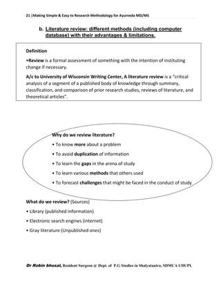 21 |Making Simple & Easy to Research Methodology for Ayurveda MD/MS
Dr Robin bhusal, Resident Surgeon @ Dept. of P.G Studies in Shalyatantra, SDMCA UDUPI.
b. Literature review: different methods (including computer
database) with their advantages & limitations.
Definition
•Review is a formal assessment of something with the intention of instituting
change if necessary.
A/c to University of Wisconsin Writing Center, A literature review is a “critical
analysis of a segment of a published body of knowledge through summary,
classification, and comparison of prior research studies, reviews of literature, and
theoretical articles”.
Why do we review literature?
• To know more about a problem
• To avoid duplication of information
• To learn the gaps in the arena of study
• To learn various methods that others used
• To forecast challenges that might be faced in the conduct of study
What do we review? (Sources)
• Library (published information)
• Electronic search engines (internet)
• Gray literature (Unpublished ones)
 