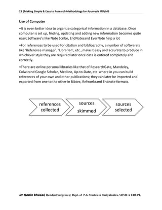 23 |Making Simple & Easy to Research Methodology for Ayurveda MD/MS
Dr Robin bhusal, Resident Surgeon @ Dept. of P.G Studies in Shalyatantra, SDMCA UDUPI.
Use of Computer
•It is even better idea to organize categorical information in a database. Once
computer is set up, finding, updating and adding new information becomes quite
easy; Software’s like Note Scribe, EndNotesand EverNote help a lot
•For references to be used for citation and bibliography, a number of software’s
like ‘Reference manager’, ‘Librarian’, etc., make it easy and accurate to produce in
whichever style they are required later once data is entered completely and
correctly.
•There are online personal libraries like that of ResearchGate, Mandeley,
Colwizand Google Scholar, Medline, Up-to-Date, etc where in you can build
references of your own and other publications; they can later be imported and
exported from one to the other in Bibtex, Refworksand Endnote formats.
references
collected
sources
skimmed
sources
selected
 