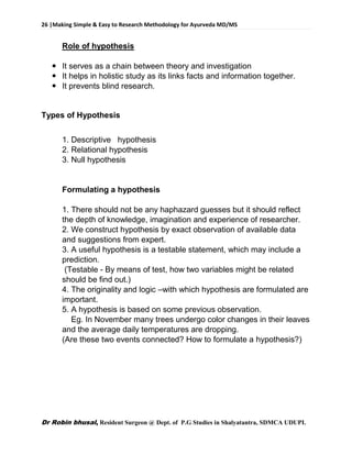 26 |Making Simple & Easy to Research Methodology for Ayurveda MD/MS
Dr Robin bhusal, Resident Surgeon @ Dept. of P.G Studies in Shalyatantra, SDMCA UDUPI.
Role of hypothesis
 It serves as a chain between theory and investigation
 It helps in holistic study as its links facts and information together.
 It prevents blind research.
Types of Hypothesis
1. Descriptive hypothesis
2. Relational hypothesis
3. Null hypothesis
Formulating a hypothesis
1. There should not be any haphazard guesses but it should reflect
the depth of knowledge, imagination and experience of researcher.
2. We construct hypothesis by exact observation of available data
and suggestions from expert.
3. A useful hypothesis is a testable statement, which may include a
prediction.
(Testable - By means of test, how two variables might be related
should be find out.)
4. The originality and logic –with which hypothesis are formulated are
important.
5. A hypothesis is based on some previous observation.
Eg. In November many trees undergo color changes in their leaves
and the average daily temperatures are dropping.
(Are these two events connected? How to formulate a hypothesis?)
 
