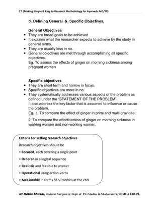 27 |Making Simple & Easy to Research Methodology for Ayurveda MD/MS
Dr Robin bhusal, Resident Surgeon @ Dept. of P.G Studies in Shalyatantra, SDMCA UDUPI.
d. Defining General & Specific Objectives.
General Objectives
 They are broad goals to be achieved
 It explains what the researcher expects to achieve by the study in
general terms.
 They are usually less in no.
 General objectives are met through accomplishing all specific
objectives.
Eg. To assess the effects of ginger on morning sickness among
pregnant women
Specific objectives
 They are short term and narrow in focus.
 Specific objectives are more in no.
 They systematically addresses various aspects of the problem as
defined under the “STATEMENT OF THE PROBLEM”.
It also address the key factor that is assumed to influence or cause
the problem.
Eg. 1. To compare the effect of ginger in primi and multi gravidae.
2. To compare the effectiveness of ginger on morning sickness in
working women and non-working women.
Criteria for setting research objectives
Research objectives should be
• Focused, each covering a single point
• Ordered in a logical sequence
• Realistic and feasible to answer
• Operational using action-verbs
• Measurable in terms of outcomes at the end
 