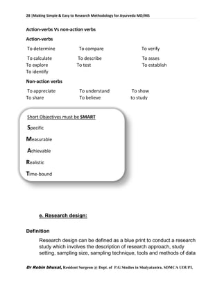 28 |Making Simple & Easy to Research Methodology for Ayurveda MD/MS
Dr Robin bhusal, Resident Surgeon @ Dept. of P.G Studies in Shalyatantra, SDMCA UDUPI.
Action-verbs Vs non-action verbs
Action-verbs
To determine To compare To verify
To calculate To describe To asses
To explore To test To establish
To identify
Non-action verbs
To appreciate To understand To show
To share To believe to study
Short Objectives must be SMART
Specific
Measurable
Achievable
Realistic
Time-bound
e. Research design:
Definition
Research design can be defined as a blue print to conduct a research
study which involves the description of research approach, study
setting, sampling size, sampling technique, tools and methods of data
 