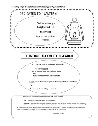 3 |Making Simple & Easy to Research Methodology for Ayurveda MD/MS
Dr Robin bhusal, Resident Surgeon @ Dept. of P.G Studies in Shalyatantra, SDMCA UDUPI.
DEDICATED TO ‘’LALTERN’’
1. INTRODUCTION TO RESEARCH
A. DEFINITION OF THE TERM RESEARCH
The word research
Re = means, once more, afresh, anew
OR
Back; with return to a previous state
Search = look thorough or go over thoroughly to look something)
OR
Examine to find anything concealed
Research is composed of two syllables “re” and “search”.
“Re ” is a prefix meaning again or over again.
“Search ” is a verb meaning to examine, to test and try or to probe closely and carefully.
= Together they form a noun describing a careful, systematic, patient study and investigation in
some field of knowledge, undertaken to establish facts or principles.
- (Grinnell 1993).
Who always
Enlightened &
Motivated
Me, to the path of
success.
 